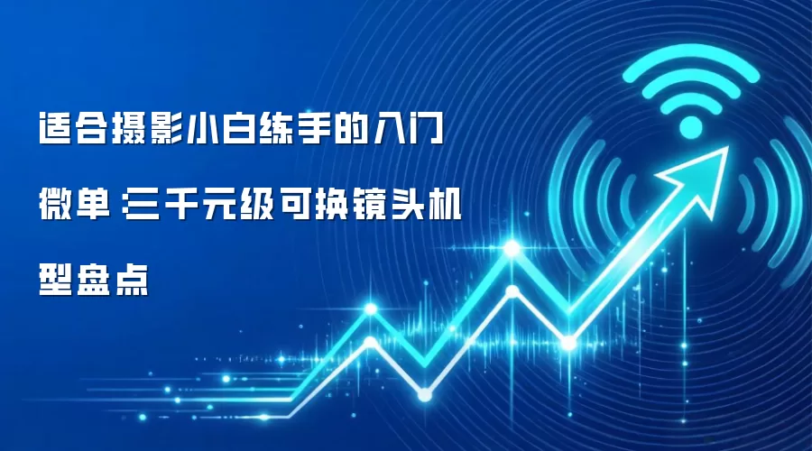适合摄影小白练手的入门微单：三千元级可换镜头机型盘点