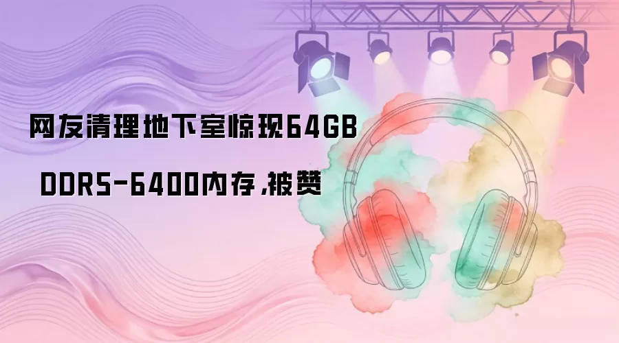 网友清理地下室惊现64GB DDR5-6400内存,被赞