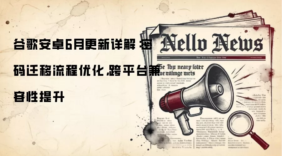 谷歌安卓6月更新详解：密码迁移流程优化，跨平台兼容性提升