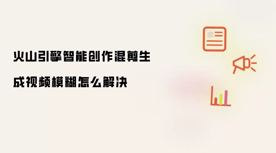 火山引擎智能创作混剪生成视频模糊怎么解决