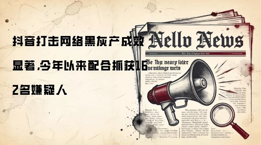 抖音打击网络黑灰产成效显著，今年以来配合抓获162名嫌疑人