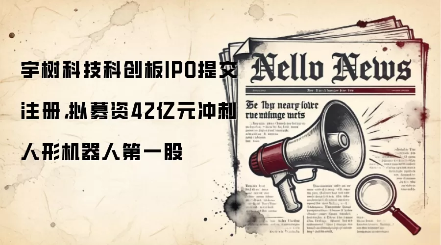 宇树科技科创板IPO提交注册，拟募资42亿元冲刺人形机器人第一股