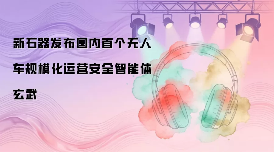 新石器发布国内首个无人车规模化运营安全智能体玄武