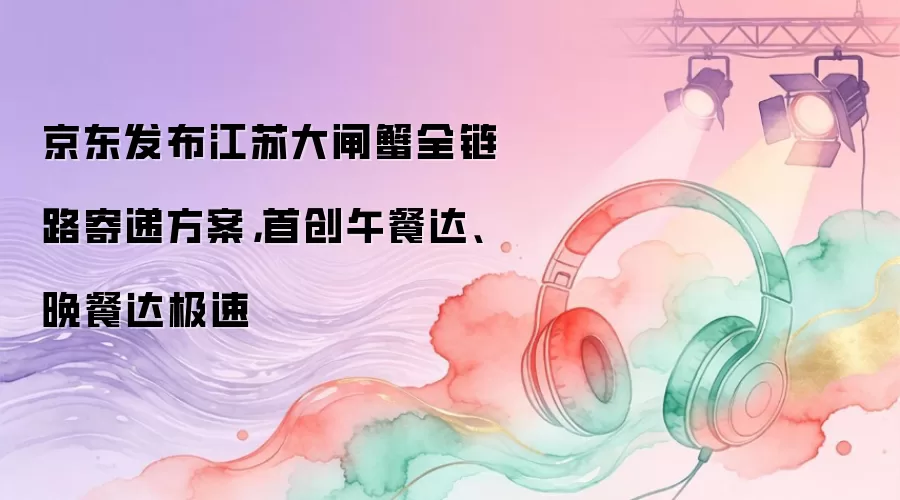 京东发布江苏大闸蟹全链路寄递方案,首创午餐达、晚餐达极速