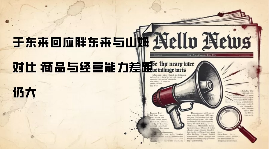 于东来回应胖东来与山姆对比：商品与经营能力差距仍大