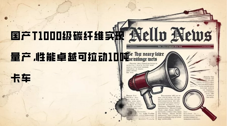 国产T1000级碳纤维实现量产，性能卓越可拉动10吨卡车