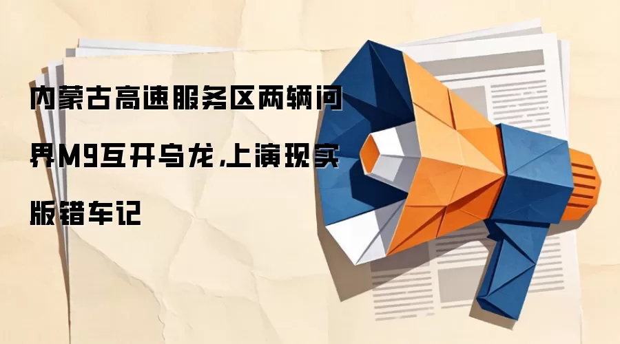 内蒙古高速服务区两辆问界M9互开乌龙，上演现实版错车记