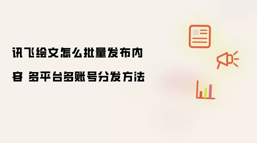 讯飞绘文怎么批量发布内容 多平台多账号分发方法