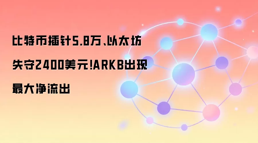 比特币插针5.8万、以太坊失守2400美元!ARKB出现最大净流出