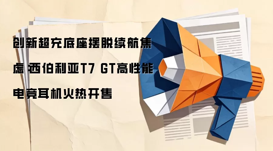 创新超充底座摆脱续航焦虑：西伯利亚T7 GT高性能电竞耳机火热开售