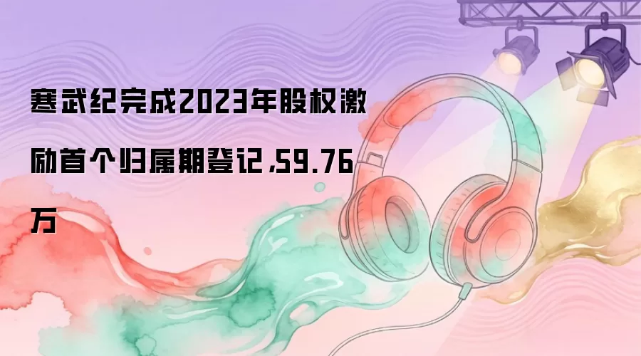寒武纪完成2023年股权激励首个归属期登记，59.76万