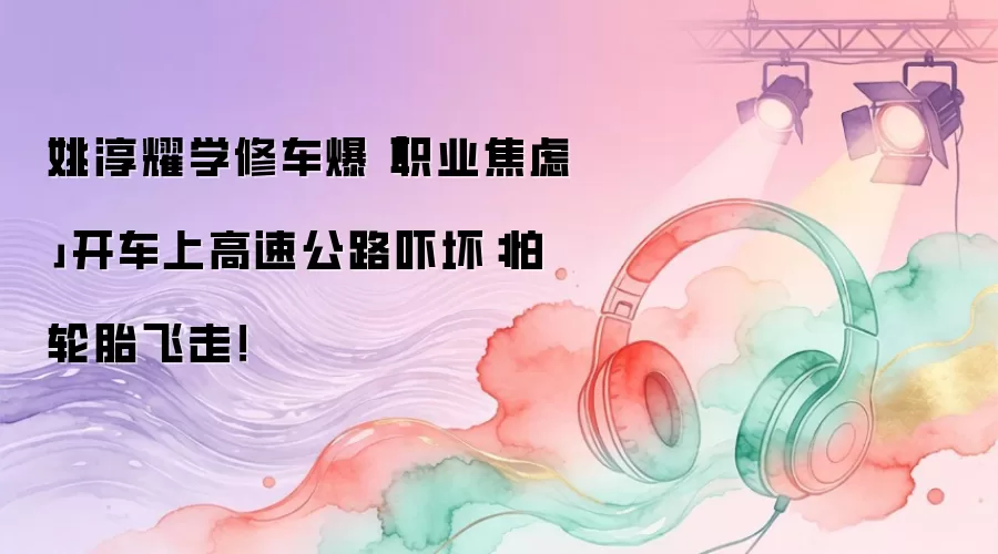 姚淳耀学修车爆「职业焦虑」　开车上高速公路吓坏：怕轮胎飞走！