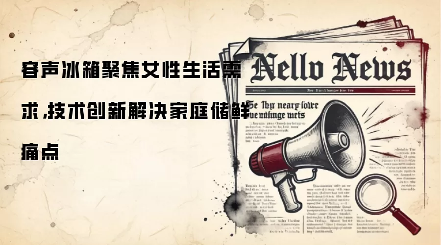 容声冰箱聚焦女性生活需求，技术创新解决家庭储鲜痛点