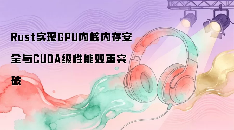 Rust实现GPU内核内存安全与CUDA级性能双重突破