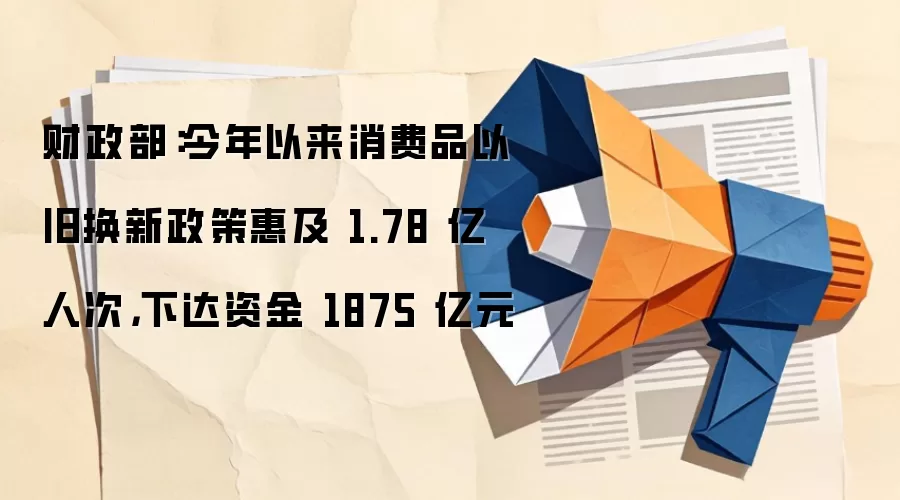 财政部：今年以来消费品以旧换新政策惠及 1.78 亿人次，下达资金 1875 亿元