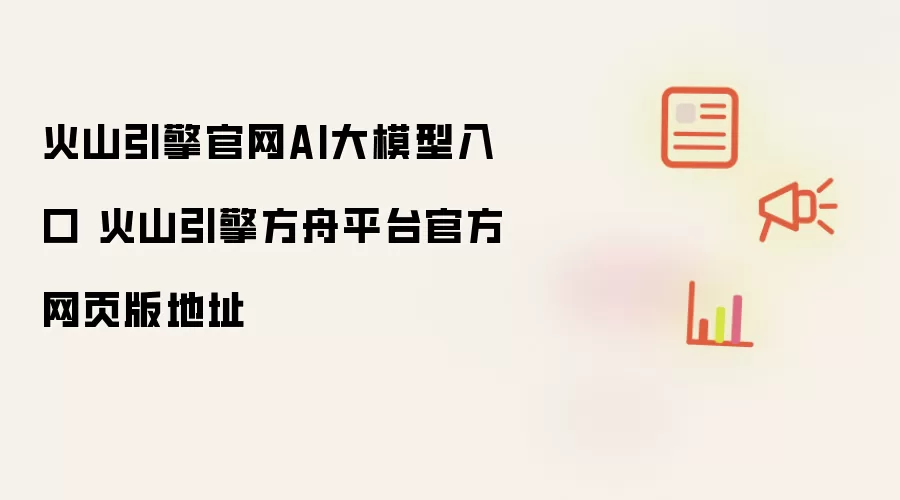 火山引擎官网AI大模型入口 火山引擎方舟平台官方网页版地址