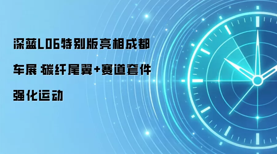 深蓝L06特别版亮相成都车展：碳纤尾翼+赛道套件强化运动
