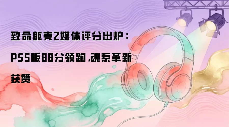 致命躯壳2媒体评分出炉：PS5版88分领跑，魂系革新获赞