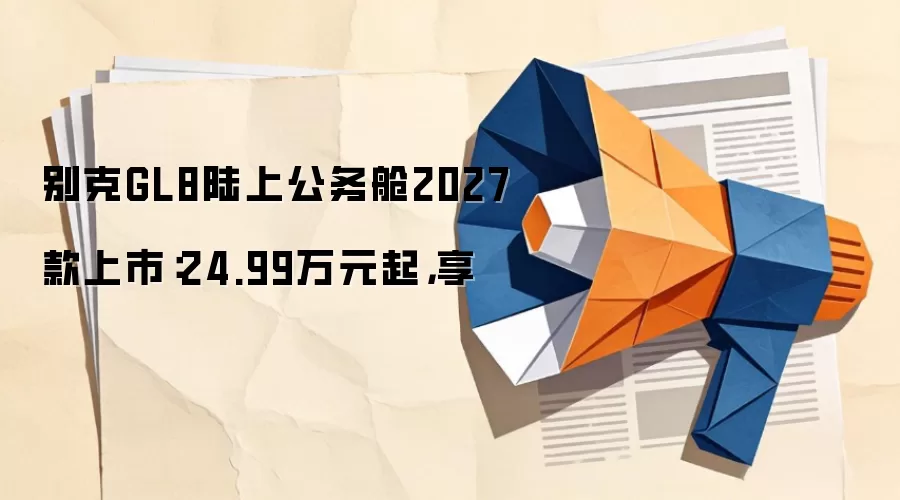 别克GL8陆上公务舱2027款上市：24.99万元起，享