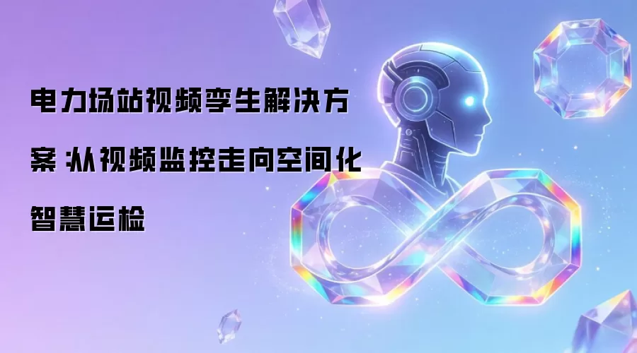 电力场站视频孪生解决方案：从视频监控走向空间化智慧运检