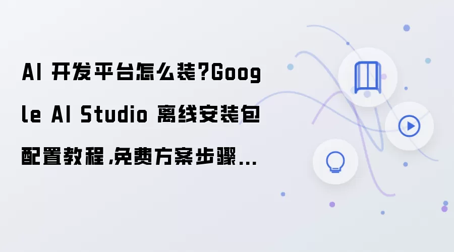 AI 开发平台怎么装？Google AI Studio 离线安装包配置教程，免费方案步骤整理