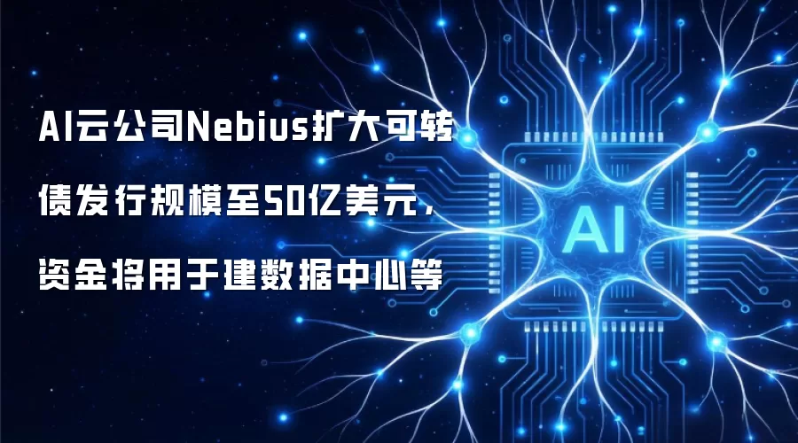AI云公司Nebius扩大可转债发行规模至50亿美元，资金将用于建数据中心等